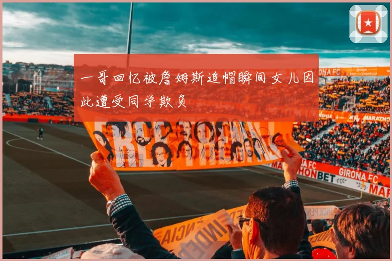 一哥回忆被詹姆斯追帽瞬间女儿因此遭受同学欺负