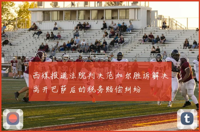 西媒报道法院判决范加尔胜诉解决离开巴萨后的税务赔偿纠纷