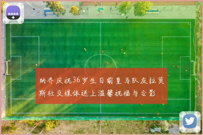 纳乔庆祝36岁生日前皇马队友拉莫斯社交媒体送上温馨祝福与合影