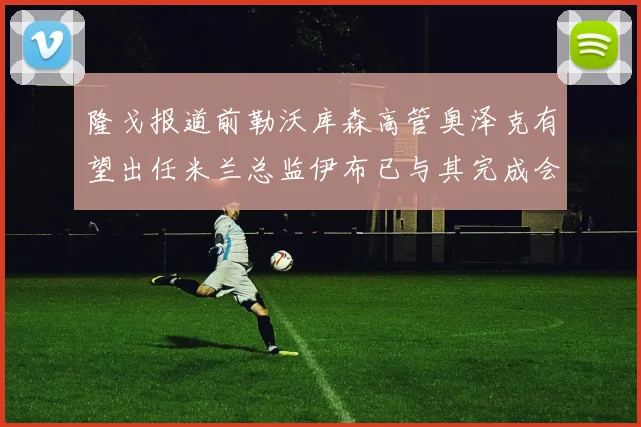 隆戈报道前勒沃库森高管奥泽克有望出任米兰总监伊布已与其完成会面