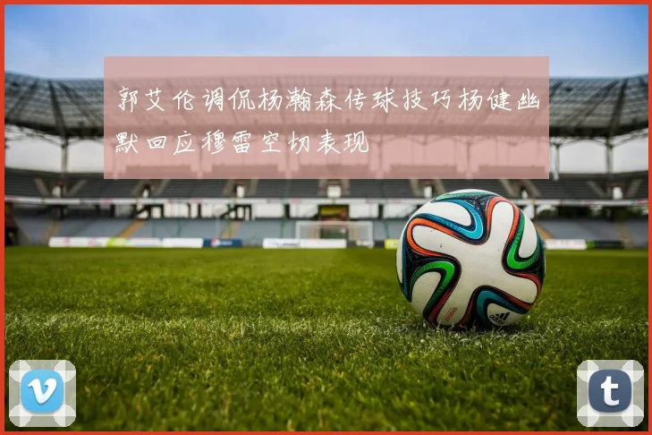郭艾伦调侃杨瀚森传球技巧杨健幽默回应穆雷空切表现