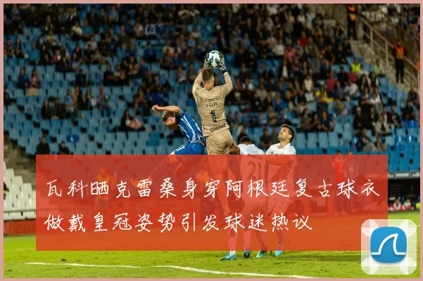 瓦科晒克雷桑身穿阿根廷复古球衣做戴皇冠姿势引发球迷热议