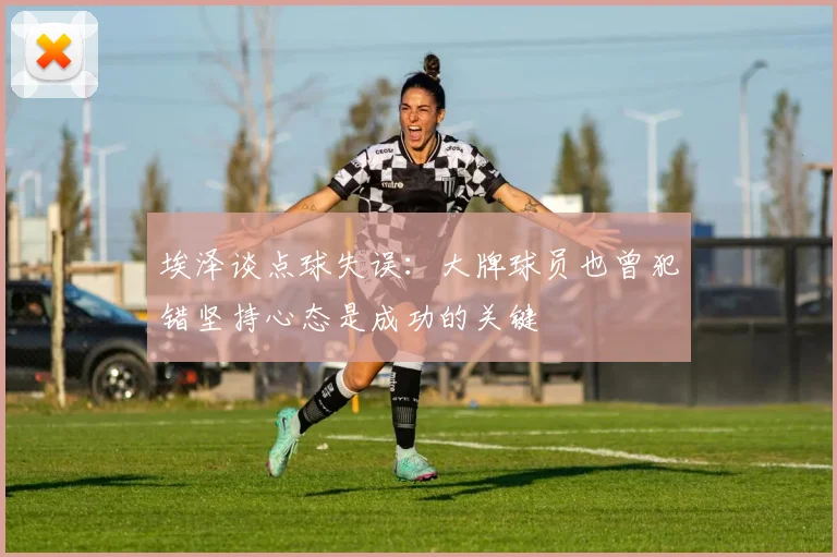埃泽谈点球失误：大牌球员也曾犯错坚持心态是成功的关键