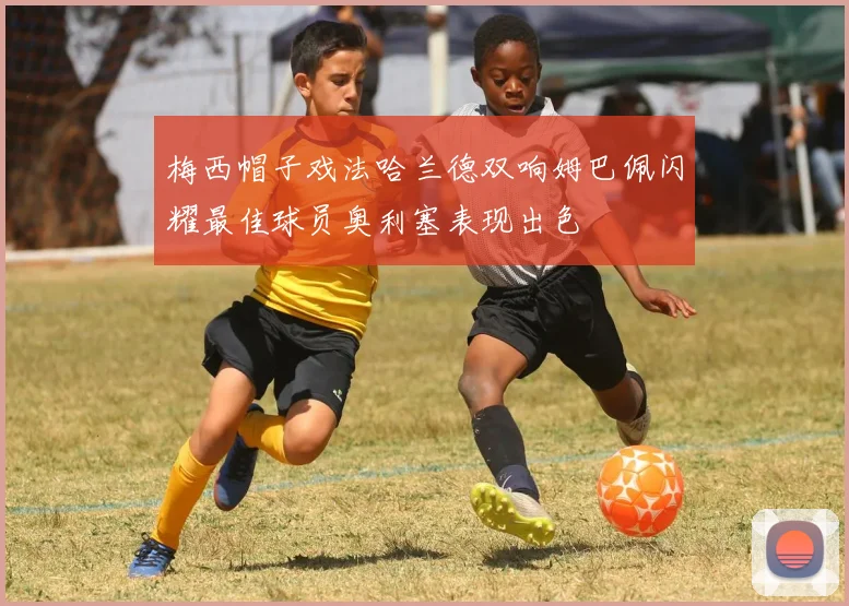 梅西帽子戏法哈兰德双响姆巴佩闪耀最佳球员奥利塞表现出色