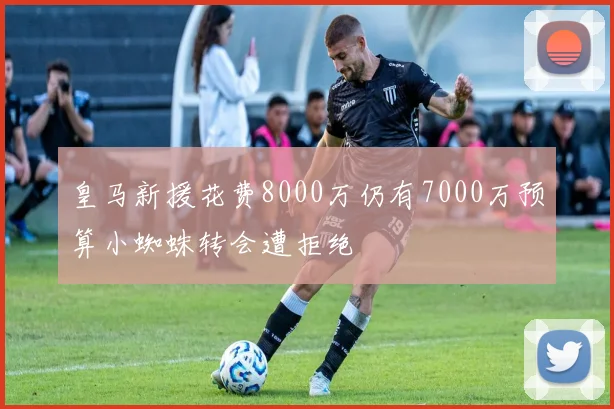 皇马新援花费8000万仍有7000万预算小蜘蛛转会遭拒绝