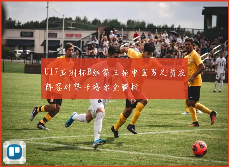 U17亚洲杯B组第三轮中国男足首发阵容对阵卡塔尔全解析