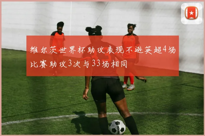 维尔茨世界杯助攻表现不逊英超4场比赛助攻3次与33场相同