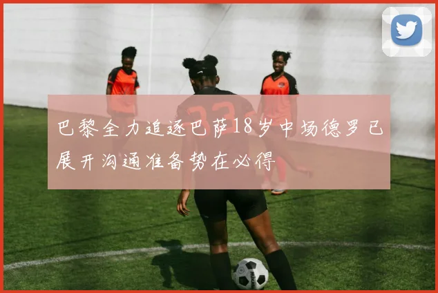巴黎全力追逐巴萨18岁中场德罗已展开沟通准备势在必得