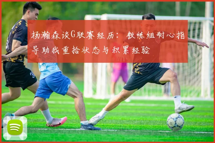 杨瀚森谈G联赛经历：教练组耐心指导助我重拾状态与积累经验