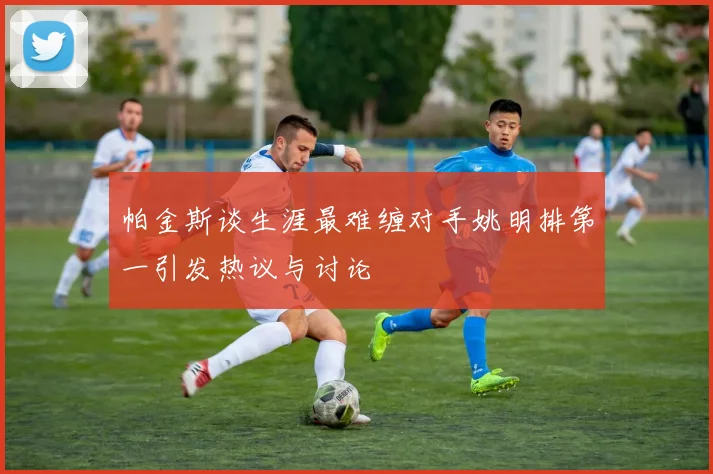 帕金斯谈生涯最难缠对手姚明排第一引发热议与讨论