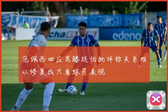 范佩西回应昆滕廷伯批评称关系难以修复我只看球员表现
