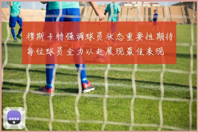 穆斯卡特强调球员状态重要性期待每位球员全力以赴展现最佳表现