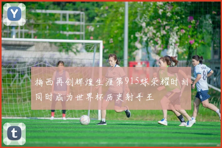 梅西再创辉煌生涯第915球荣耀时刻同时成为世界杯历史射手王