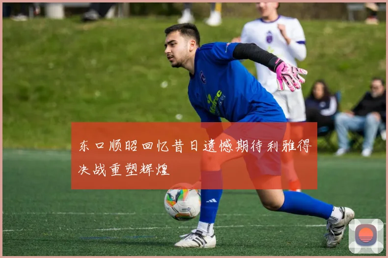 东口顺昭回忆昔日遗憾期待利雅得决战重塑辉煌