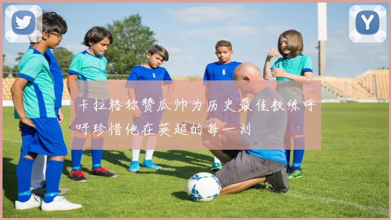卡拉格称赞瓜帅为历史最佳教练呼吁珍惜他在英超的每一刻