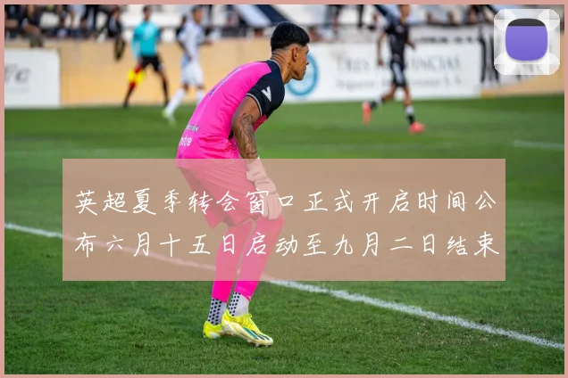 英超夏季转会窗口正式开启时间公布六月十五日启动至九月二日结束