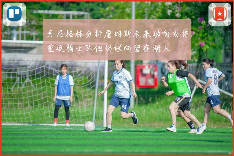 丹尼格林分析詹姆斯未来动向或将重返骑士队但仍倾向留在湖人