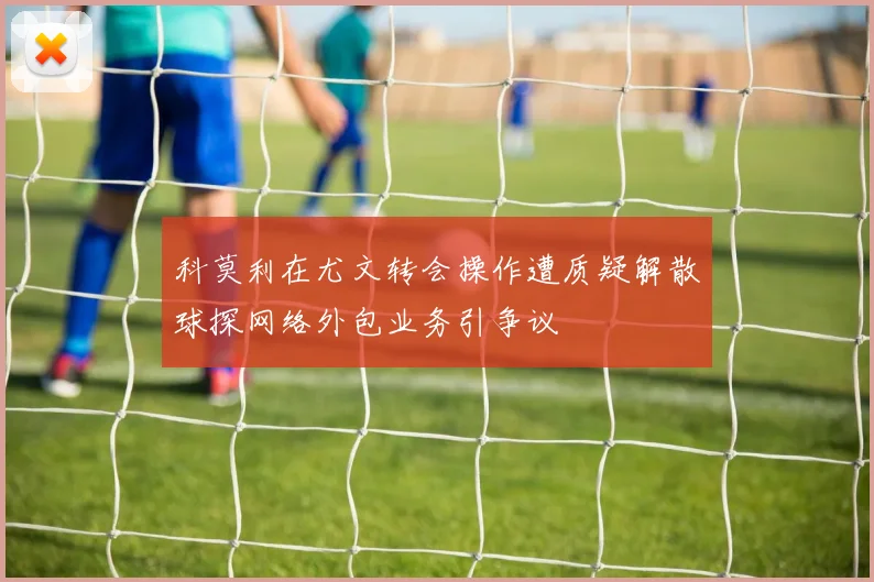 科莫利在尤文转会操作遭质疑解散球探网络外包业务引争议