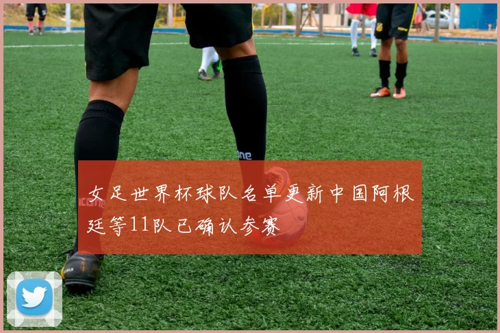 女足世界杯球队名单更新中国阿根廷等11队已确认参赛