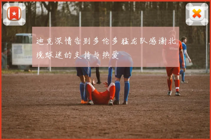 迪克深情告别多伦多猛龙队感谢北境球迷的支持与热爱